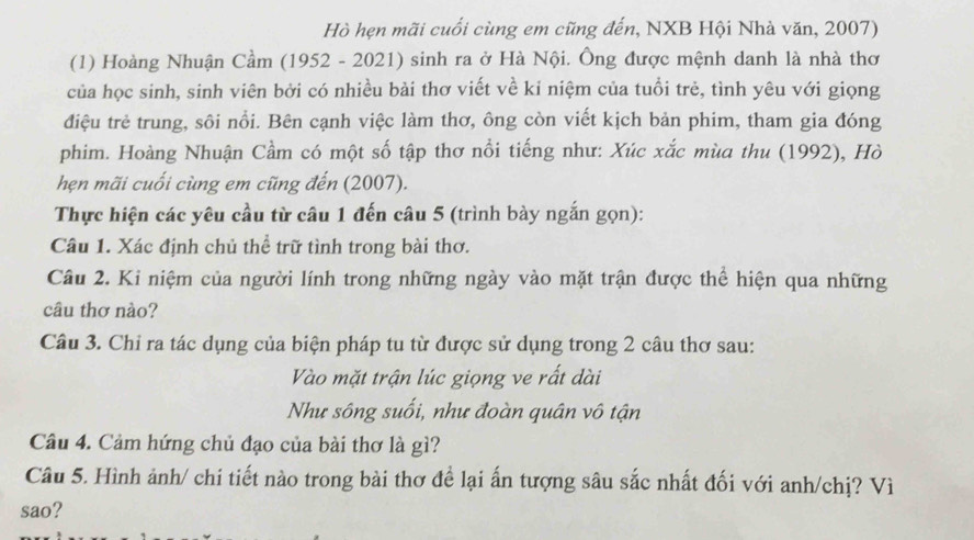 Hò hẹn mãi cuối cùng em cũng đến, NXB Hội Nhà văn, 2007) 
(1) Hoàng Nhuận Cầm (1952 - 2021) sinh ra ở Hà Nội. Ông được mệnh danh là nhà thơ 
của học sinh, sinh viên bởi có nhiều bài thơ viết về ki niệm của tuổi trẻ, tình yêu với giọng 
điệu trẻ trung, sôi nổi. Bên cạnh việc làm thơ, ông còn viết kịch bản phim, tham gia đóng 
phim. Hoàng Nhuận Cầm có một số tập thơ nổi tiếng như: Xúc xắc mùa thu (1992), Hò 
hẹn mãi cuối cùng em cũng đến (2007). 
Thực hiện các yêu cầu từ câu 1 đến câu 5 (trình bày ngắn gọn): 
Câu 1. Xác định chủ thể trữ tình trong bài thơ. 
Câu 2. Ki niệm của người lính trong những ngày vào mặt trận được thể hiện qua những 
câu thơ nào? 
Câu 3. Chỉ ra tác dụng của biện pháp tu từ được sử dụng trong 2 câu thơ sau: 
Vào mặt trận lúc giọng ve rất dài 
Như sông suối, như đoàn quân vô tận 
Câu 4. Cảm hứng chủ đạo của bài thơ là gì? 
Câu 5. Hình ảnh/ chi tiết nào trong bài thơ để lại ấn tượng sâu sắc nhất đối với anh/chị? Vì 
sao?