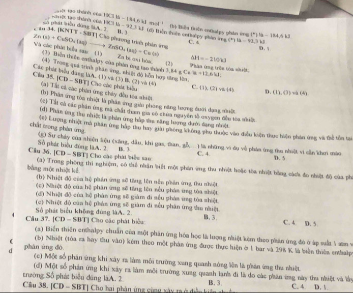 Tệt tạo thành của HCI là - 184,6 kJ mo (b) Biến thiên enthalpy phân ứng (^circ )|a-184.6kJ
s6 phát biểu đùng làA. 2. B. 3
Nhiệt tạo thành của HCl là - 92,3 kJ (d) Biến thiên enthalpy phân mg(^+)l△ -92,3k
Cău 34. [KNTT - SBT] Cho phương trình phân ứng
C. 4 D. 
Zn(s)+CuSO_4(aq)to ZnSO_4(aq)+Cu(s) Và các phát biểu sau: (1) Zn bị oxi hóa, (2)  Phân ứng trên tóa nhiệt,
△ H=-210kJ
(3) Biển thiên enthalpy của phản ứng tạo thành 3,84gCula+12,6kJ;
(4) Trong quá trình phân ứng, nhiệt độ hỗn hợp tăng lên, D (1),(3)va(4).
Các phát biểu đúng làA. (1) và (3).B. (2) và (4)
Câu 35. [CD - SBT] Cho các phát biểu:
C. (1), (2) va(4)
(a) Tất cá các phân ứng cháy đều tòa nhiệt
(b) Phân ứng tòa nhiệt là phản ứng giải phóng năng lượng dưới dạng nhiệt.
(c) Tất cá các phân ứng mã chất tham gia có chứa nguyên tổ oxygen đều tòa nhiệt
(d) Phản ứng thu nhiệt là phản ứng hấp thu năng lượng dưới dạng nhiệt
chất trong phản ứng
(e) Lượng nhiệt mã phản ứng háp thu hay giải phóng không phụ thuộc vào điều kiện thực hiện phản ứng và thể tồn tại
(g) Sự cháy của nhiên liệu (xăng, dầu, khi gas, than, gỗ,..) là những ví dụ về phản ứng thu nhiệt vì cần khơi mào
Số phát biểu đúng làA. 2 B. 3. C. 4. D. 5
Câu 36, [CD - SBT] Cho các phát biểu sau:
(a) Trong phòng thí nghiệm, có thể nhận biết một phân ứng thu nhiệt hoặc tòa nhiệt bằng cách đo nhiệt độ của phí
bằng một nhiệt kế
(b) Nhiệt độ của hệ phản ứng sẽ tăng lên nều phản ứng thu nhiệt
(c) Nhiệt độ của hệ phản ứng sẽ tăng lên nếu phản ứng tòa nhiệt
(d) Nhiệt độ của hệ phản ứng sẽ giảm đi nều phản ứng tòa nhiệt
(c) Nhiệt độ của hệ phản ứng sẽ giàm đi nếu phản ứng thu nhiệt
Số phát biểu không đùng làA. 2. B. 3. C. 4. D. 5.
Câu 37. [CD - SBT] Cho các phát biểu:
(a) Biến thiên enthalpy chuẩn của một phản ứng hóa học là lượng nhiệt kèm theo phản ứng đô ở áp suất 1 atm và
(b) Nhiệt (tóa ra hay thu vào) kèm theo một phản ứng được thực hiện ở 1 bar và 298 K là biển thiên enthalpy
d phản ứng đó
(c) Một số phản ứng khi xây ra làm môi trường xung quanh nóng lên là phản ứng thu nhiệt
(d) Một số phản ứng khi xảy ra làm môi trường xung quanh lạnh đi là do các phản ứng này thu nhiệt và lầy
trường Số phát biểu dúng làA. 2. B. 3. C. 4 D. 1.
Câu 38. [CD - SBT] Cho hai phản ứng cùng xảy ra ở điều  k