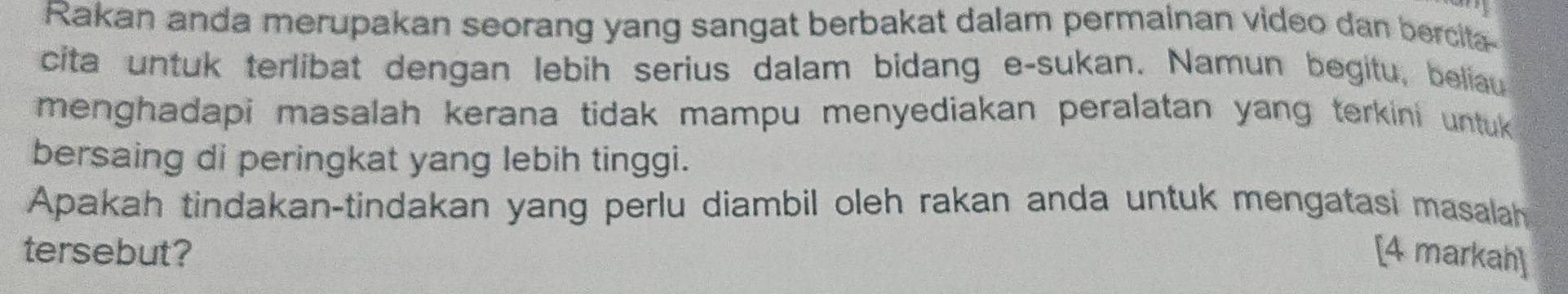 Rakan anda merupakan seorang yang sangat berbakat dalam permainan video dan bercita- 
cita untuk terlibat dengan lebih serius dalam bidang e-sukan. Namun begitu, beliau 
menghadapi masalah kerana tidak mampu menyediakan peralatan yang terkini untuk 
bersaing di peringkat yang lebih tinggi. 
Apakah tindakan-tindakan yang perlu diambil oleh rakan anda untuk mengatasi masalah 
tersebut? [4 markah]