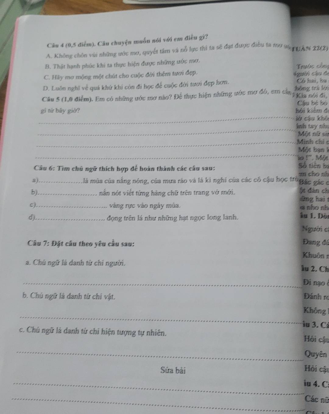 (0,5 điễm). Câu chuyện muồn nói với em điều gi?
A. Không chôn vùi những ước mơ, quyết tâm và nỗ lực thì ta sẽ đạt được điều ta mở tớpg AN 22(2)
B. Thật hạnh phúc khi ta thực hiện được những ước mơ.
Trước côn
C. Hãy mơ mộng một chút cho cuộc đời thêm tươi đẹp.
Ath chu b
Có hai, ba
D. Luôn nghĩ về quá khứ khi còn đi học để cuộc đời tươi đẹp hơn. hông trà lới
Câu 5 (1,0 điểm). Em có những ước mơ nào? Để thực hiện những ước mơ đó, em cần *Kla nói đi,
Cậu bé bỏ
_
gì tứ bây giờ? kối kiểm đ
ờ cậu khô
_Inh tay như
Một nữ sử
_Minh chỉc
_
Một bạn 1
1o 1º. Mät
Câu 6: Tìm chủ ngữ thích hợp để hoàn thành các câu sau:
Số tiền bị
zn cho nh
a)_ là mùa của nắng nóng, của mưa rào và là ki nghi của các cô cậu học trò Bác gác c
b)._ nắn nót viết từng hàng chữ trên trang vở mới. ột dân ch
dng hai 
c)._ vàng rực vào ngày mùa. a nho nh
d)_ đọng trên lá như những hạt ngọc long lanh.
ầu 1. Dèi
Người c
Câu 7:D ặt câu theo yêu cầu sau: Đang đú
Khuôn 1
a. Chủ ngữ là danh từ chỉ người. lu 2. Ch
_Đi nạo ở
b. Chủ ngữ là danh từ chi vật. Đánh rợ
_
Không 1
îu 3. Cá
c. Chủ ngữ là danh từ chi hiện tượng tự nhiên. Hồi cậu
_
Quyên
Sửa bài Hồi cậu
_iu 4. C
_Các nữ