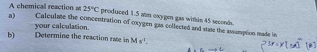 A chemical reaction at 25°C produced 1.5 atm oxygen gas within 45 seconds. 
a) Calculate the concentration of oxygen gas collected and state the assumption made in 
your calculation. 
b) Determine the reaction rate in Ms^(-1).