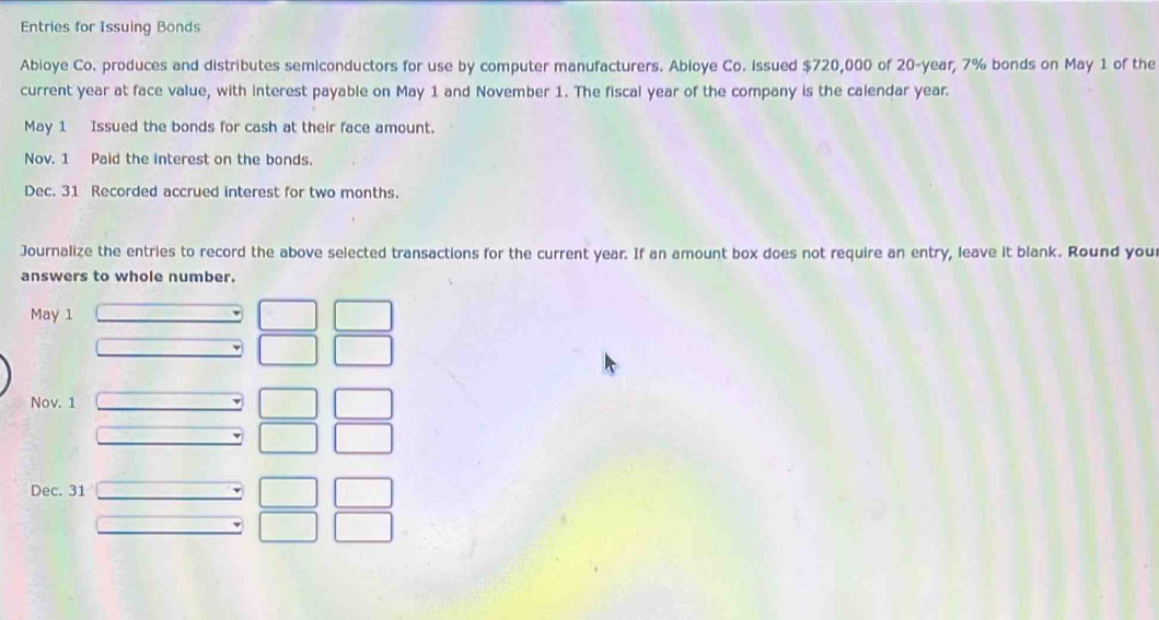 Entries for Issuing Bonds 
Abioye Co. produces and distributes semiconductors for use by computer manufacturers. Abioye Co. issued $720,000 of 20-year, 7% bonds on May 1 of the 
current year at face value, with interest payable on May 1 and November 1. The fiscal year of the company is the calendar year. 
May 1 Issued the bonds for cash at their face amount. 
Nov. 1 Paid the interest on the bonds. 
Dec. 31 Recorded accrued interest for two months. 
Journalize the entries to record the above selected transactions for the current year. If an amount box does not require an entry, leave it blank. Round you 
answers to whole number. 
May 1 
Nov. 1 
Dec. 31