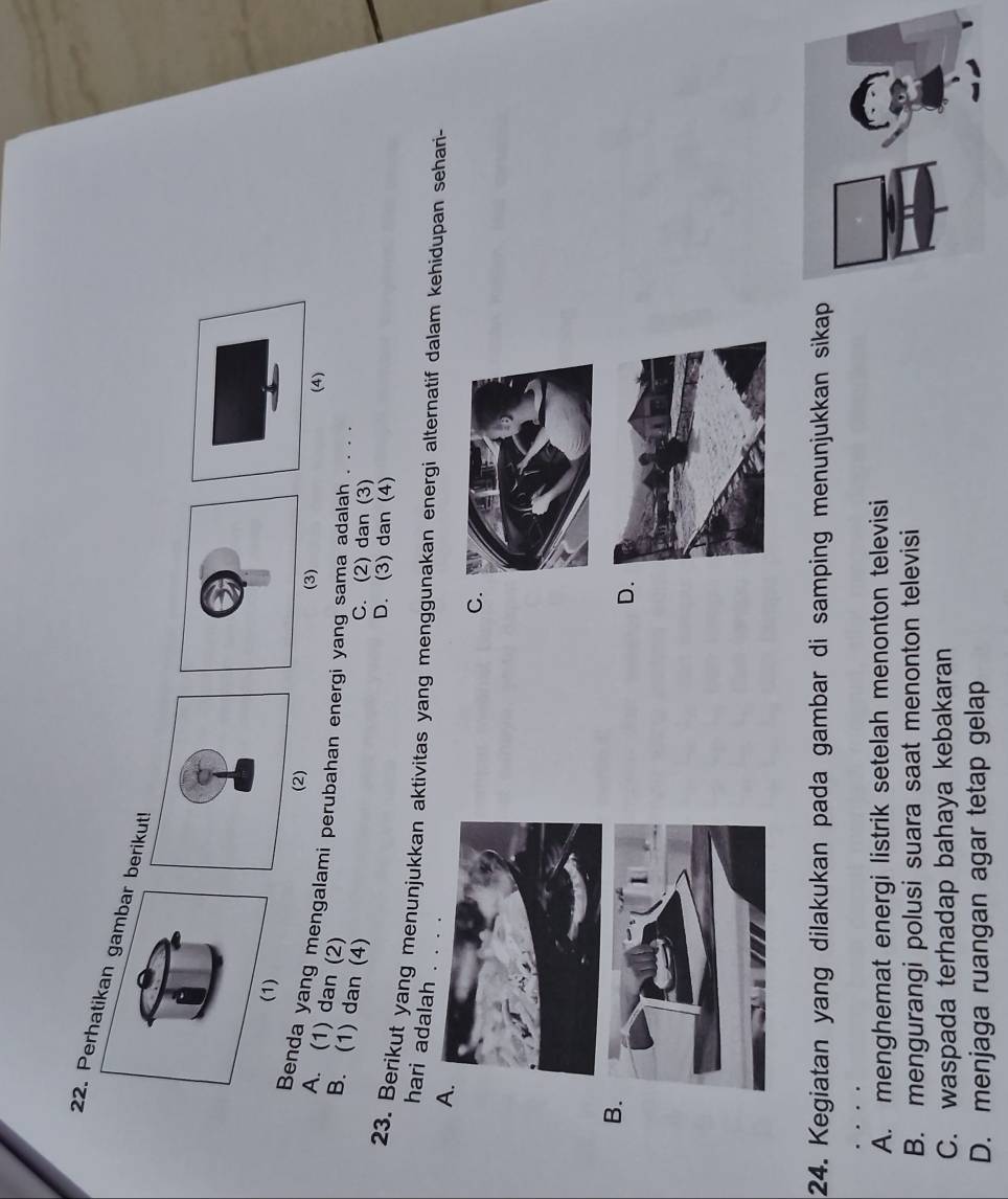 Perhatikan gambar berikut!
(2)
(3)
(4)
Benda yang mengalami perubahan energi yang sama adalah . . . .
A. (1) dan (2)
B. (1) dan (4)
C. (2) dan (3)
D. (3) dan (4)
23. Berikut yang menunjukkan aktivitas yang menggunakan energi alternatif dalam kehidupan sehari-
hari adalah . . . .
A
C
B
D.
24. Kegiatan yang dilakukan pada gambar di samping menunjukkan sikap
A. menghemat energi listrik setelah menonton televisi
B. mengurangi polusi suara saat menonton televisi
C. waspada terhadap bahaya kebakaran
D. menjaga ruangan agar tetap gelap