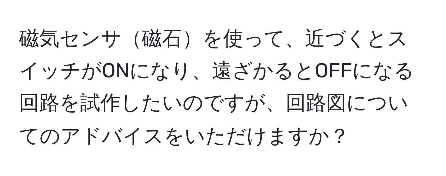 磁気センサ磁石を使って、近づくとスイッチがONになり、遠ざかるとOFFになる回路を試作したいのですが、回路図についてのアドバイスをいただけますか？