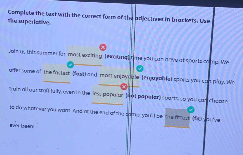 Complete the text with the correct form of the adjectives in brackets. Use 
the superlative. 
x 
Join us this summer for most exciting (exciting) time you can have at sports camp. We 
offer some of the fastest (fast) and most enjoyable (enjoyable) sports you can play. We 
train all our staff fully, even in the less popular (not popular) sports, so you can choose 
to do whatever you want. And at the end of the camp, you'll be the fittest (fit) you've 
ever been!