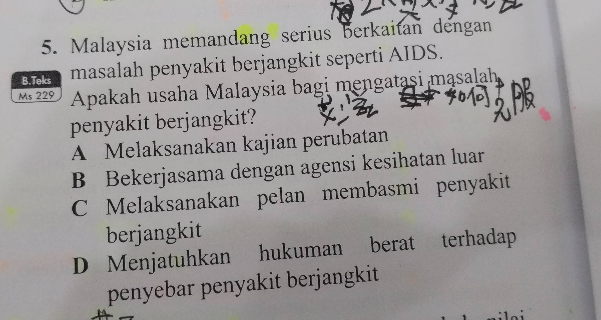 Malaysia memandang serius berkaitan dengan
B.Teks masalah penyakit berjangkit seperti AIDS.
Ms 229 Apakah usaha Malaysia bagi mengatasi masalah
penyakit berjangkit?
A Melaksanakan kajian perubatan
B Bekerjasama dengan agensi kesihatan luar
C Melaksanakan pelan membasmi penyakit
berjangkit
D Menjatuhkan hukuman berat terhadap
penyebar penyakit berjangkit