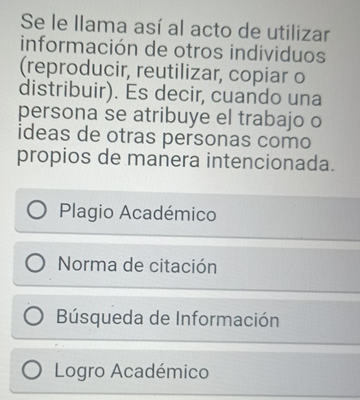 Se le llama así al acto de utilizar
información de otros individuos
(reproducir, reutilizar, copiar o
distribuir). Es decir, cuando una
persona se atribuye el trabajo o
ideas de otras personas como
propios de manera intencionada.
Plagio Académico
Norma de citación
Búsqueda de Información
Logro Académico