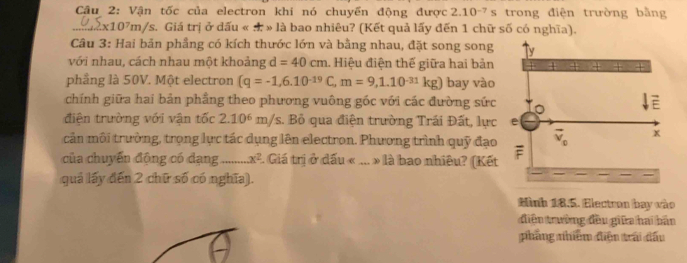 Vận tốc của electron khi nó chuyển động được 2.10^(-7)s trong điện trường bằng
∴2x1( 17_1 m/s. Giá trị ở dấu « . » là bao nhiêu? (Kết quả lấy đến 1 chữ số có nghĩa).
Câu 3: Hai bản phầng có kích thước lớn và bằng nhau, đặt song song
với nhau, cách nhau một khoảng d=40cm.. Hiệu điện thế giữa hai bản
phẳng là 50V. Một electron (q=-1,6.10^(-19)C,m=9,1.10^(-31)kg) bay vào
chính giữa hai bản phẳng theo phương vuông góc với các đường sức
điện trường với vận tốc 2.106 m/s. Bỏ qua điện trường Trái Đất, lực
cản môi trường, trọng lực tác dụng lên electron. Phương trình quỹ đạo
của chuyển động có dạng _ x^2 2. Giá trị ở dấu « ... » là bao nhiều? (Kết
quả lấy đến 2 chữ số có nghĩa).
Hình 18.5. Electron bay vào
điện trường đều giữa hai bản
phẳng nhiêm điện trái đấu