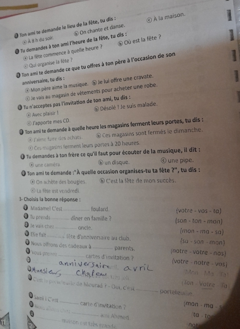 Ton ami te demande le lieu de la fête, tu dis : © À la maison.
② À 8 h du soir. ⓗ On chante et danse.
Tu demandes à ton ami l'heure de la fête, tu dis :
La fête commence à quelle heure ?  Qui organise la fête ? ⑥ Où est la fête ?
Ton ami te demande ce que tu offres à ton père à l'occasion de son anniversaire, tu dis :
@ Mon père aime la musique. ⓑ Je lui offre une cravate.
© Je vais au magasin de vêtements pour acheter une robe.
* Tu n'acceptes pas l'invitation de ton ami, tu dis :
@ Avec plaisir |  Désolé ! Je suis malade.
© J'apporte mes CD.
Ton ami te demande à quelle heure les magasins ferment leurs portes, tu dis :
@ l'alme faire des achats. ⑥ Ces magasins sont fermés le dimanche.
© Ces magasins ferment leurs portes à 20 heures.
Tu demandes à ton frère ce qu'il faut pour écouter de la musique, il dit :
é une caméra ⓑ un disque. © une pipe.
Ton ami te demande :''À quelle occasion organises-tu ta fête ?'', tu dis :
On achète des bougies. ⑥ C'est la fête de mon succès.
© La fête est vendredi.
3- Choisis la bonne réponse :
Madamel C'est_ foulard. (votre - vos - ta)
2 Tu prends _dîner en famille ? (son - ton - mon)
le vais cher _oncle. (mon - ma - sa)
Elie falt _d'ête d'anniversaire au club. (sa - son - mon)
Nous oifrons des cadeaux à _parents. notre - votre - nos
Vous prenez cartes d'invitation ? (votre - notre - vos)
_
Mon Ma Tạ
(Ton - Votre - Ta
Cest le portéleulle de Mourad ? - Oui, c'est _portefeuille
Sami i C'est_ carte d'invitation ?
mon - ma- s
_
_
ari Ahmed
ta to
not