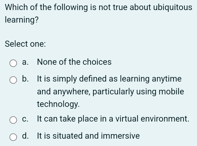 Which of the following is not true about ubiquitous
learning?
Select one:
a. None of the choices
b. It is simply defined as learning anytime
and anywhere, particularly using mobile
technology.
c. It can take place in a virtual environment.
d. It is situated and immersive