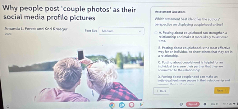 Why people post 'couple photos' as their Assessment Questions
social media profile pictures Which statement best identifies the authors'
perspective on displaying couplehood online?
Amanda L. Forest and Kori Krueger Font Size Medium A. Posting about couplehood can strengthen a
2020 relationship and make it more likely to last over
time.
B. Posting about couplehood is the most effective
way for an individual to show others that they are in
a relationship.
C. Posting about couplehood is helpful for an
individual to assure their partner that they are
committed to the relationship.
D. Posting about couplehood can make an
individual feel more secure in their relationship and
imneaua thair calf ao
Back Next >
Sgn out Dec 11 9:17 US