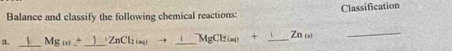 Balance and classify the following chemical reactions: Classification 
a. _ Mg_(5)+ _  ZnCl_2(aq) _ MgCl_2(aq)+ _  Zn_(s)
_