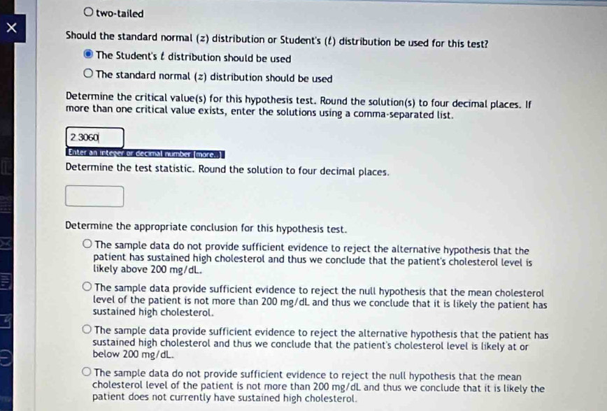 two-tailed
Should the standard normal (z) distribution or Student's (t) distribution be used for this test?
The Student's & distribution should be used
The standard normal (z) distribution should be used
Determine the critical value(s) for this hypothesis test. Round the solution(s) to four decimal places. If
more than one critical value exists, enter the solutions using a comma-separated list.
2 3060
Enter an integer or decimal number (more.]
Determine the test statistic. Round the solution to four decimal places.
Determine the appropriate conclusion for this hypothesis test.
The sample data do not provide sufficient evidence to reject the alternative hypothesis that the
patient has sustained high cholesterol and thus we conclude that the patient's cholesterol level is
likely above 200 mg/dL.
The sample data provide sufficient evidence to reject the null hypothesis that the mean cholesterol
level of the patient is not more than 200 mg/dL and thus we conclude that it is likely the patient has
sustained high cholesterol.
The sample data provide sufficient evidence to reject the alternative hypothesis that the patient has
sustained high cholesterol and thus we conclude that the patient's cholesterol level is likely at or
below 200 mg/dL.
The sample data do not provide sufficient evidence to reject the null hypothesis that the mean
cholesterol level of the patient is not more than 200 mg/dL and thus we conclude that it is likely the
patient does not currently have sustained high cholesterol.