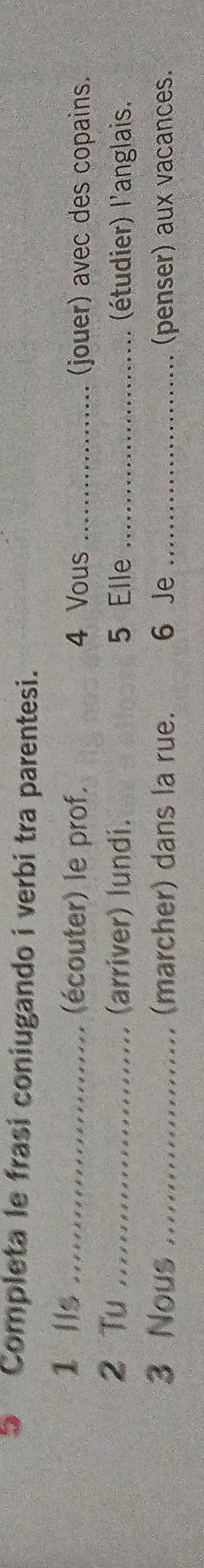 Completa le frasi coniugando i verbi tra parentesi. 
1 lls _(écouter) le prof. 4 Vous _(jouer) avec des copains. 
2 Tu _(arriver) lundi. 5 Elle _(étudier) l'anglais. 
3 Nous _(marcher) dans la rue. 6 Je _(penser) aux vacances.
