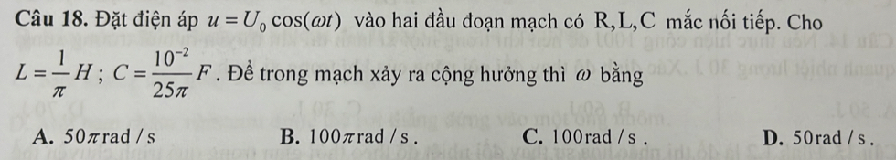 Đặt điện áp u=U_0cos (omega t) vào hai đầu đoạn mạch có R, L,C mắc nối tiếp. Cho
L= 1/π  H; C= (10^(-2))/25π  F. Để trong mạch xảy ra cộng hưởng thì ω bằng
A. 50πrad / s B. 100πrad / s. C. 100rad /s. D. 50rad / s.