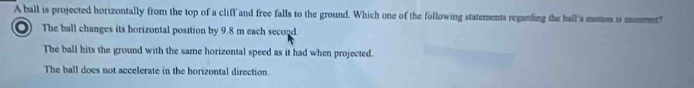 A ball is projected horizontally from the top of a cliff and free falls to the ground. Which one of the following statements regarding the ball's motion is moment?
O) The ball changes its horizontal position by 9.8 m each second.
The ball hits the ground with the same horizontal speed as it had when projected.
The ball does not accelerate in the horizontal direction.