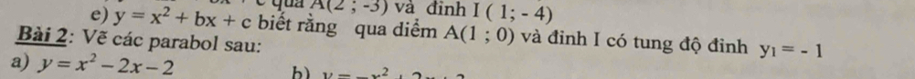 A(2;-3) và đỉnh I(1;-4)
e) y=x^2+bx+c biết rằng qua diểm A(1;0) và đinh I có tung độ đỉnh y_1=-1
Bài 2: Vẽ các parabol sau: 
a) y=x^2-2x-2 b) y=_ x^2,