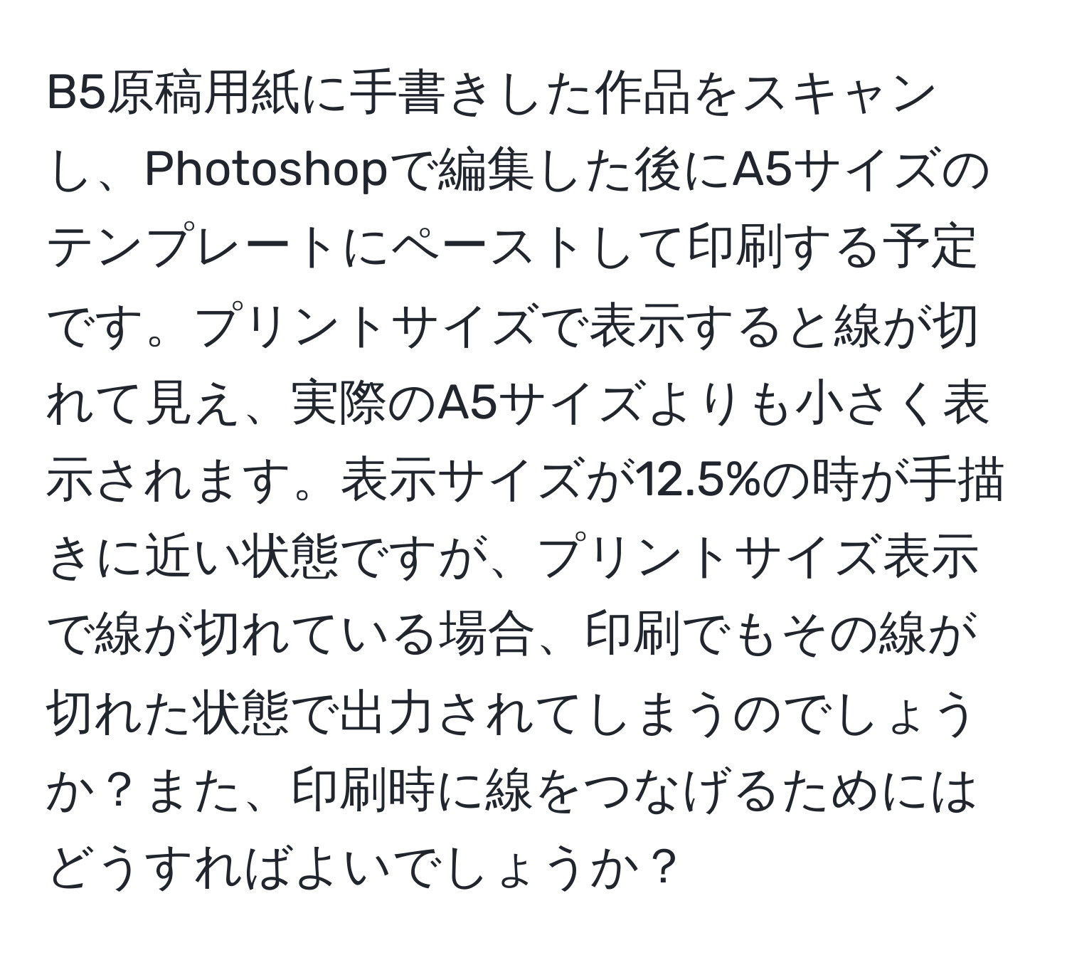 B5原稿用紙に手書きした作品をスキャンし、Photoshopで編集した後にA5サイズのテンプレートにペーストして印刷する予定です。プリントサイズで表示すると線が切れて見え、実際のA5サイズよりも小さく表示されます。表示サイズが12.5%の時が手描きに近い状態ですが、プリントサイズ表示で線が切れている場合、印刷でもその線が切れた状態で出力されてしまうのでしょうか？また、印刷時に線をつなげるためにはどうすればよいでしょうか？