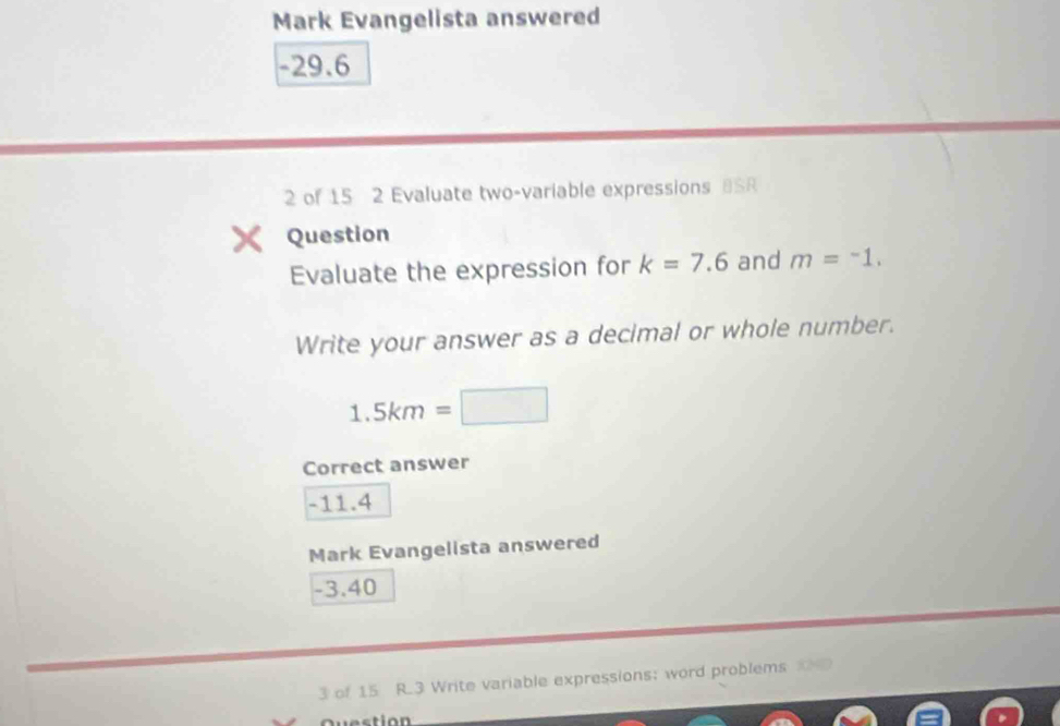 Mark Evangelista answered
-29.6
2 of 15 2 Evaluate two-variable expressions BSR 
Question 
Evaluate the expression for k=7.6 and m=^-1. 
Write your answer as a decimal or whole number.
1.5km=□
Correct answer
-11.4
Mark Evangelista answered
-3.40
3 of 15 R.3 Write variable expressions; word problems 
Question