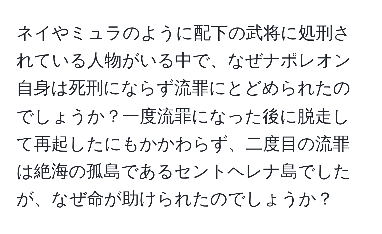 ネイやミュラのように配下の武将に処刑されている人物がいる中で、なぜナポレオン自身は死刑にならず流罪にとどめられたのでしょうか？一度流罪になった後に脱走して再起したにもかかわらず、二度目の流罪は絶海の孤島であるセントヘレナ島でしたが、なぜ命が助けられたのでしょうか？