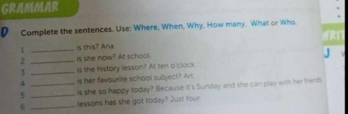 GRAMMAR 
D Complete the sentences. Use: Where, When, Why, How many, What or Who 
1 _is this? Ana NR1T 
2 _is she now? At school 
3 _is the history lesson? At ten o'clock. 
4 is her favourite school subject? Art 
5 __is she so happy today? Because it's Sunday and she can play with her friends 
6 _lessons has she got today? Just four.