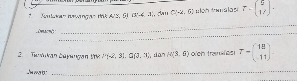 Tentukan bayangan titik A(3,5), B(-4,3) , dan C(-2,6) oleh translasi T=beginpmatrix 5 17endpmatrix. 
Jawab:_ 
_ 
2. Tentukan bayangan titik P(-2,3), Q(3,3) , dan R(3,6) oleh translasi T=beginpmatrix 18 -11endpmatrix. 
Jawab: 
_ 
_