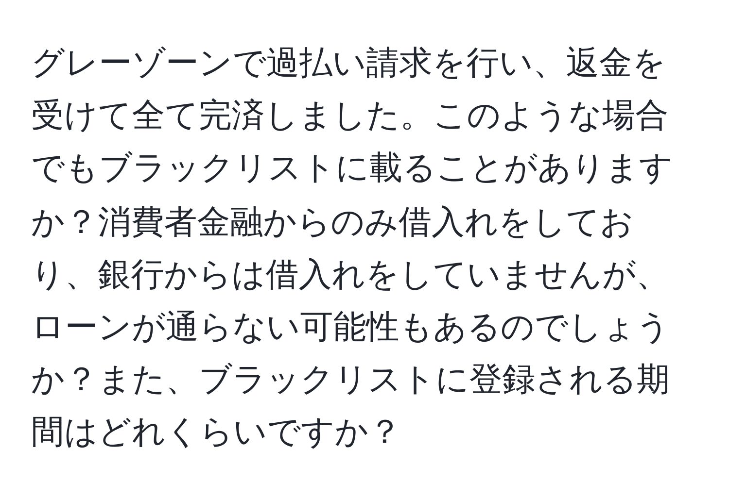 グレーゾーンで過払い請求を行い、返金を受けて全て完済しました。このような場合でもブラックリストに載ることがありますか？消費者金融からのみ借入れをしており、銀行からは借入れをしていませんが、ローンが通らない可能性もあるのでしょうか？また、ブラックリストに登録される期間はどれくらいですか？