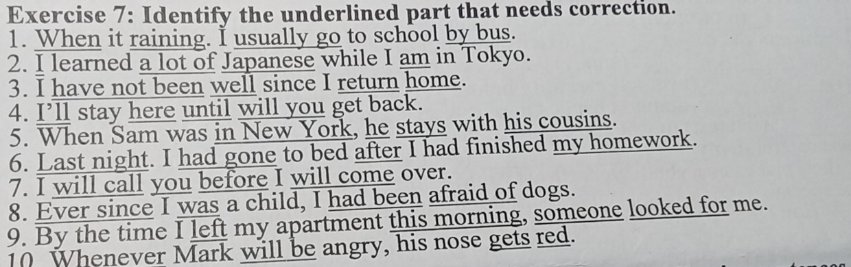 Identify the underlined part that needs correction. 
1. When it raining. I usually go to school by bus. 
2. I learned a lot of Japanese while I am in Tokyo. 
3. I have not been well since I return home. 
4. I’ll stay here until will you get back. 
5. When Sam was in New York, he stays with his cousins. 
6. Last night. I had gone to bed after I had finished my homework. 
7. I will call you before I will come over. 
8. Ever since I was a child, I had been afraid of dogs. 
9. By the time I left my apartment this morning, someone looked for me. 
10 Whenever Mark will be angry, his nose gets red.