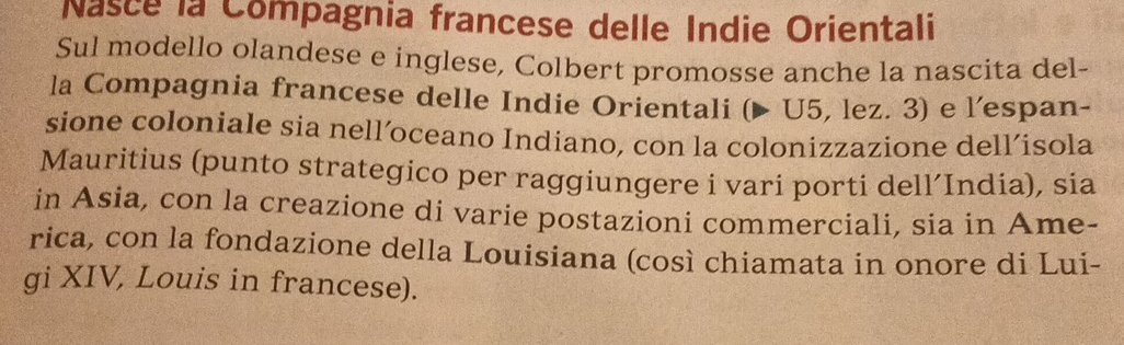 Nasce la Compagnia francese delle Indie Orientali 
Sul modello olandese e inglese, Colbert promosse anche la nascita del- 
la Compagnia francese delle Indie Orientali (▶ U5, lez. 3) e l’espan- 
sione coloniale sia nell´oceano Indiano, con la colonizzazione dell´isola 
Mauritius (punto strategico per raggiungere i vari porti dell’India), sia 
in Asia, con la creazione di varie postazioni commerciali, sia in Ame- 
rica, con la fondazione della Louisiana (così chiamata in onore di Lui- 
gi XIV, Louis in francese).