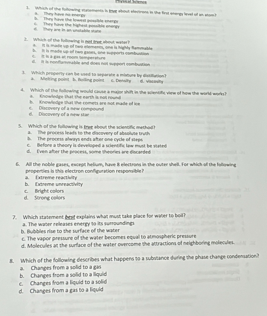 Physical Science
1. Which of the following statements is true about electrons in the first energy level of an atom?
a. They have no energy
b. They have the lowest possible energy
c. They have the highest possible energy
d. They are in an unstable state
2. Which of the following is not true about water?
a. It is made up of two elements, one is highly flammable
b. It is made up of two gases, one supports combustion
c. It is a gas at room temperature
d. It is nonflammable and does not support combustion
3. Which property can be used to separate a mixture by distillation?
a. Melting point b. Boiling point c. Density d. viscosity
4. Which of the following would cause a major shift in the scientific view of how the world works?
a. Knowledge that the earth is not round
b. Knowledge that the comets are not made of ice
c. Discovery of a new compound
d. Discovery of a new star
5. Which of the following is true about the scientific method?
a. The process leads to the discovery of absolute truth
b. The process always ends after one cycle of steps
c. Before a theory is developed a scientific law must be stated
d. Even after the process, some theories are discarded
6. All the noble gases, except helium, have 8 electrons in the outer shell. For which of the following
properties is this electron configuration responsible?
a. Extreme reactivity
b. Extreme unreactivity
c. Bright colors
d. Strong colors
7. Which statement best explains what must take place for water to boil?
a. The water releases energy to its surroundings
b. Bubbles rise to the surface of the water
c. The vapor pressure of the water becomes equal to atmospheric pressure
d. Molecules at the surface of the water overcome the attractions of neighboring molecules.
8. Which of the following describes what happens to a substance during the phase change condensation?
a. Changes from a solid to a gas
b. Changes from a solid to a liquid
c. Changes from a liquid to a solid
d. Changes from a gas to a liquid