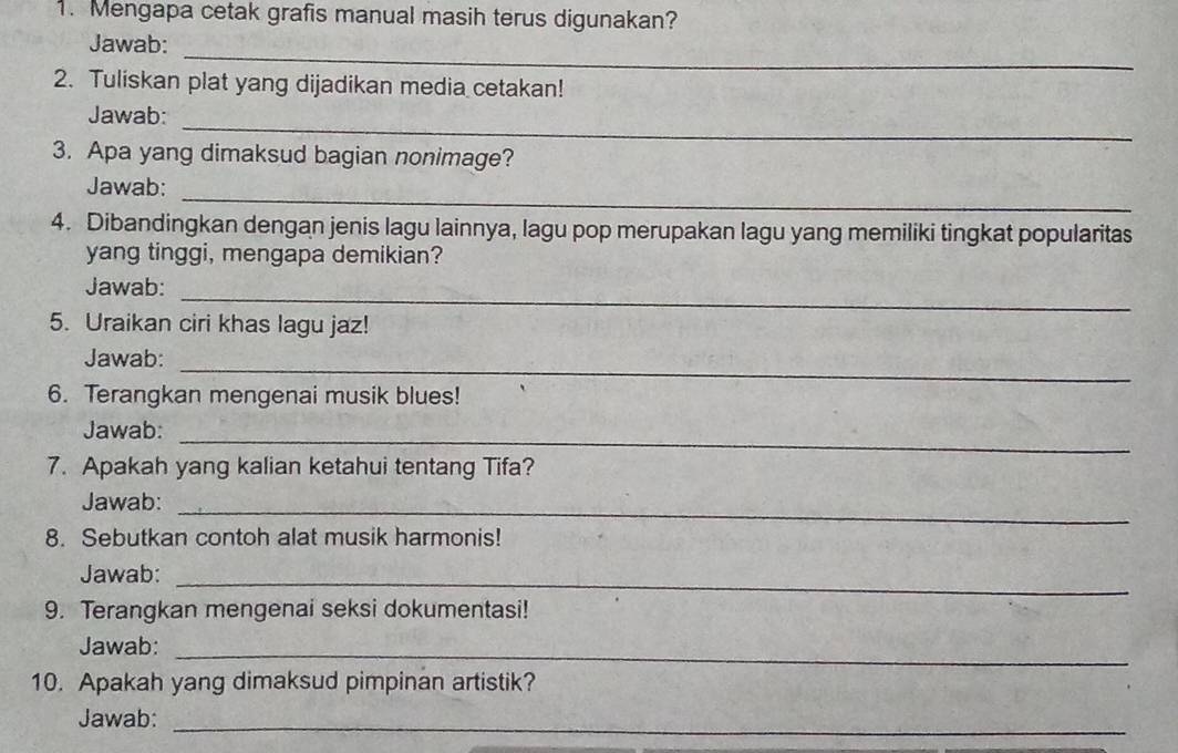 Mengapa cetak grafis manual masih terus digunakan? 
Jawab:_ 
2. Tuliskan plat yang dijadikan media cetakan! 
_ 
Jawab: 
3. Apa yang dimaksud bagian nonimage? 
_ 
Jawab: 
4. Dibandingkan dengan jenis lagu lainnya, lagu pop merupakan lagu yang memiliki tingkat popularitas 
yang tinggi, mengapa demikian? 
_ 
Jawab: 
5. Uraikan ciri khas lagu jaz! 
Jawab:_ 
6. Terangkan mengenai musik blues! 
Jawab: 
_ 
7. Apakah yang kalian ketahui tentang Tifa? 
Jawab:_ 
8. Sebutkan contoh alat musik harmonis! 
Jawab:_ 
9. Terangkan mengenai seksi dokumentasi! 
Jawab:_ 
10. Apakah yang dimaksud pimpinan artistik? 
Jawab:_