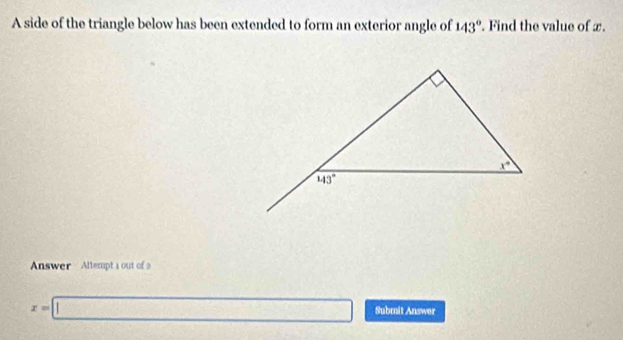 A side of the triangle below has been extended to form an exterior angle of 143°. Find the value of x.
Answer Altempta out of
x=□ Submit Answer