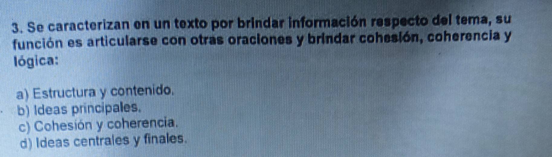 Se caracterizan en un texto por brindar información respecto del tema, su
función es articularse con otras oraciones y brindar cohesión, coherencia y
lógica:
a) Estructura y contenido.
b) Ideas principales.
c) Cohesión y coherencia.
d) Ideas centrales y finales.