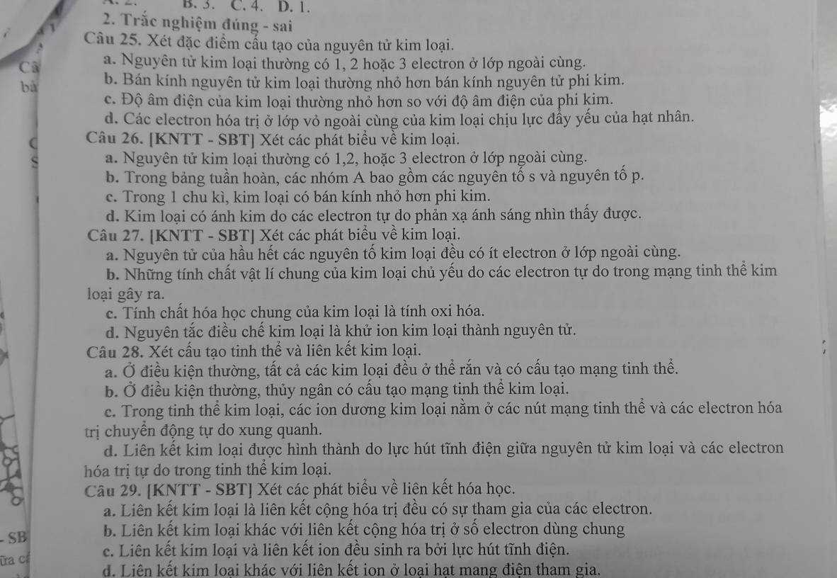 Trắc nghiệm đúng - sai
Câu 25. Xét đặc điểm cấu tạo của nguyên tử kim loại.
Câ a. Nguyên tử kim loại thường có 1, 2 hoặc 3 electron ở lớp ngoài cùng.
bà b. Bán kính nguyên tử kim loại thường nhỏ hơn bán kính nguyên tử phi kim.
c. Độ âm điện của kim loại thường nhỏ hơn so với độ âm điện của phi kim.
d. Các electron hóa trị ở lớp vỏ ngoài cùng của kim loại chịu lực đẩy yếu của hạt nhân.
C Câu 26. [KNTT - SBT] Xét các phát biểu về kim loại.
a. Nguyên tử kim loại thường có 1,2, hoặc 3 electron ở lớp ngoài cùng.
b. Trong bảng tuần hoàn, các nhóm A bao gồm các nguyên tố s và nguyên tố p.
c. Trong 1 chu kì, kim loại có bán kính nhỏ hơn phi kim.
d. Kim loại có ánh kim do các electron tự do phản xạ ánh sáng nhìn thấy được.
Câu 27. [KNTT - SBT] Xét các phát biểu về kim loại.
a. Nguyên tử của hầu hết các nguyên tố kim loại đều có ít electron ở lớp ngoài cùng.
b. Những tính chất vật lí chung của kim loại chủ yếu do các electron tự do trong mạng tinh thể kim
loại gây ra.
c. Tính chất hóa học chung của kim loại là tính oxi hóa.
d. Nguyên tắc điều chế kim loại là khử ion kim loại thành nguyên tử.
Câu 28. Xét cấu tạo tinh thể và liên kết kim loại.
a. Ở điều kiện thường, tất cả các kim loại đều ở thể rắn và có cấu tạo mạng tinh thể.
b. Ở điều kiện thường, thủy ngân có cấu tạo mạng tinh thể kim loại.
c. Trong tinh thể kim loại, các ion dương kim loại nằm ở các nút mạng tinh thể và các electron hóa
trị chuyền động tự do xung quanh.
d. Liên kết kim loại được hình thành do lực hút tĩnh điện giữa nguyên tử kim loại và các electron
hóa trị tự do trong tinh thể kim loại.
Câu 29. [KNTT - SBT] Xét các phát biểu về liên kết hóa học.
a. Liên kết kim loại là liên kết cộng hóa trị đều có sự tham gia của các electron.
- SB
b. Liên kết kim loại khác với liên kết cộng hóa trị ở số electron dùng chung
ữa c c. Liên kết kim loại và liên kết ion đều sinh ra bởi lực hút tĩnh điện.
d. Liên kết kim loai khác với liên kết ion ở loai hat mang điện tham gia.