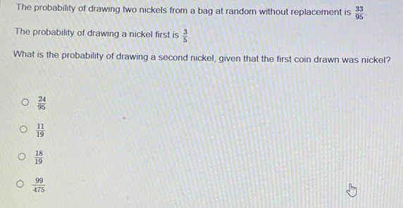 The probability of drawing two nickels from a bag at random without replacement is  33/95 . 
The probability of drawing a nickel first is  3/5 
What is the probability of drawing a second nickel, given that the first coin drawn was nickel?
 24/95 
 11/19 
 18/19 
 99/475 