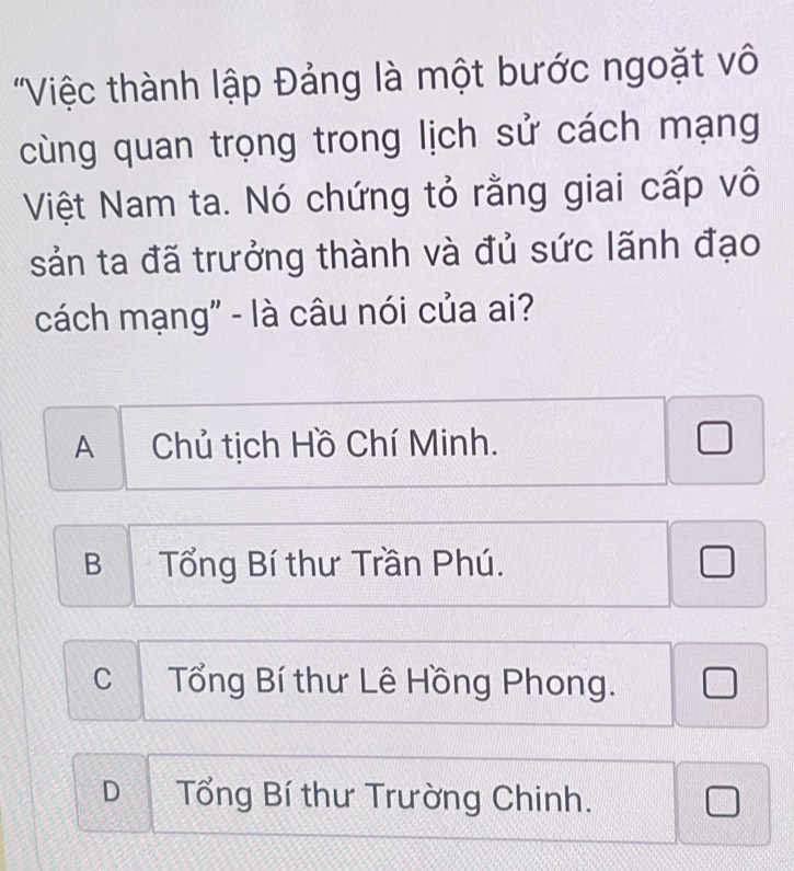 'Việc thành lập Đảng là một bước ngoặt vô
cùng quan trọng trong lịch sử cách mạng
Việt Nam ta. Nó chứng tỏ rằng giai cấp vô
sản ta đã trưởng thành và đủ sức lãnh đạo
cách mạng" - là câu nói của ai?
A Chủ tịch Hồ Chí Minh.
BTổng Bí thư Trần Phú.
C Tổng Bí thư Lê Hồng Phong.
D Tổng Bí thư Trường Chinh.