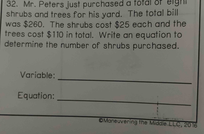 Mr. Peters just purchased a total of eight 
shrubs and trees for his yard. The total bill 
was $260. The shrubs cost $25 each and the 
trees cost $110 in total. Write an equation to 
determine the number of shrubs purchased. 
_ 
Variable: 
Equation: