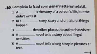 Completa le frasi con i generi letterari adatti. 
1 A _is the story of a person’s life, but the 
didn’t write it. 
2 In a_ story, scary and unnatural things 
happen. 
3 _describes places the author has visite 
4 A _novel tells a story about illegal 
activities. 
S A_ novel tells a long story in pictures an 
text. 
_