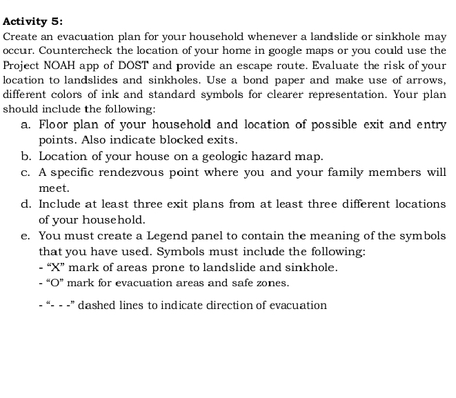 Activity 5: 
Create an evacuation plan for your household whenever a landslide or sinkhole may 
occur. Countercheck the location of your home in google maps or you could use the 
Project NOAH app of DOST and provide an escape route. Evaluate the risk of your 
location to landslides and sinkholes. Use a bond paper and make use of arrows, 
different colors of ink and standard symbols for clearer representation. Your plan 
should include the following: 
a. Floor plan of your household and location of possible exit and entry 
points. Also indicate blocked exits. 
b. Location of your house on a geologic hazard map. 
c. A specific rendezvous point where you and your family members will 
meet. 
d. Include at least three exit plans from at least three different locations 
of your household. 
e. You must create a Legend panel to contain the meaning of the symbols 
that you have used. Symbols must include the following: 
- “X” mark of areas prone to landslide and sinkhole. 
- “O” mark for evacuation areas and safe zones. 
- “- - -” dashed lines to indicate direction of evacuation