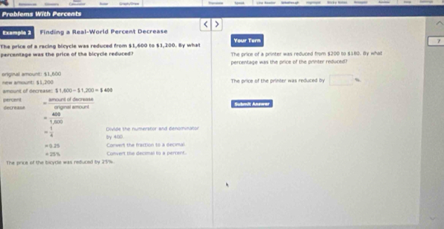Problems With Percents 
Example 2 Finding a Real-World Percent Decrease 
The price of a racing bicycle was reduced from $1,600 to $1,200. By what Your Turn 
7 
percentage was the price of the bicycle reduced? The price of a printer was reduced from $200 to $180. By what 
percentage was the price of the printer reduced? 
eriginal amount: $1,600
new amount: $1,200 The price of the printer was reduced by 
amount of decrease: $1,600-$1,200=$400
percent = amourddiscrease/argeademount 
Secrease Suhmit Answer
= 400/1,600 
Divide the numerator and denominator
= 1/4  by 400
=0.25 Convert the fraction to a decimal
=25% Convert the decimal to a percent. 
The price of the bicycle was reduced by 25%.