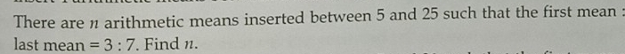 There are n arithmetic means inserted between 5 and 25 such that the first mean : 
last mean =3:7. Find n.