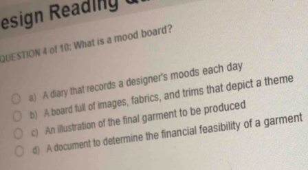 esign Reading 
QUESTION 4 of 10: What is a mood board?
a) A diary that records a designer's moods each day
b) A board full of images, fabrics, and trims that depict a theme
c) An illustration of the final garment to be produced
d) A document to determine the financial feasibility of a garment