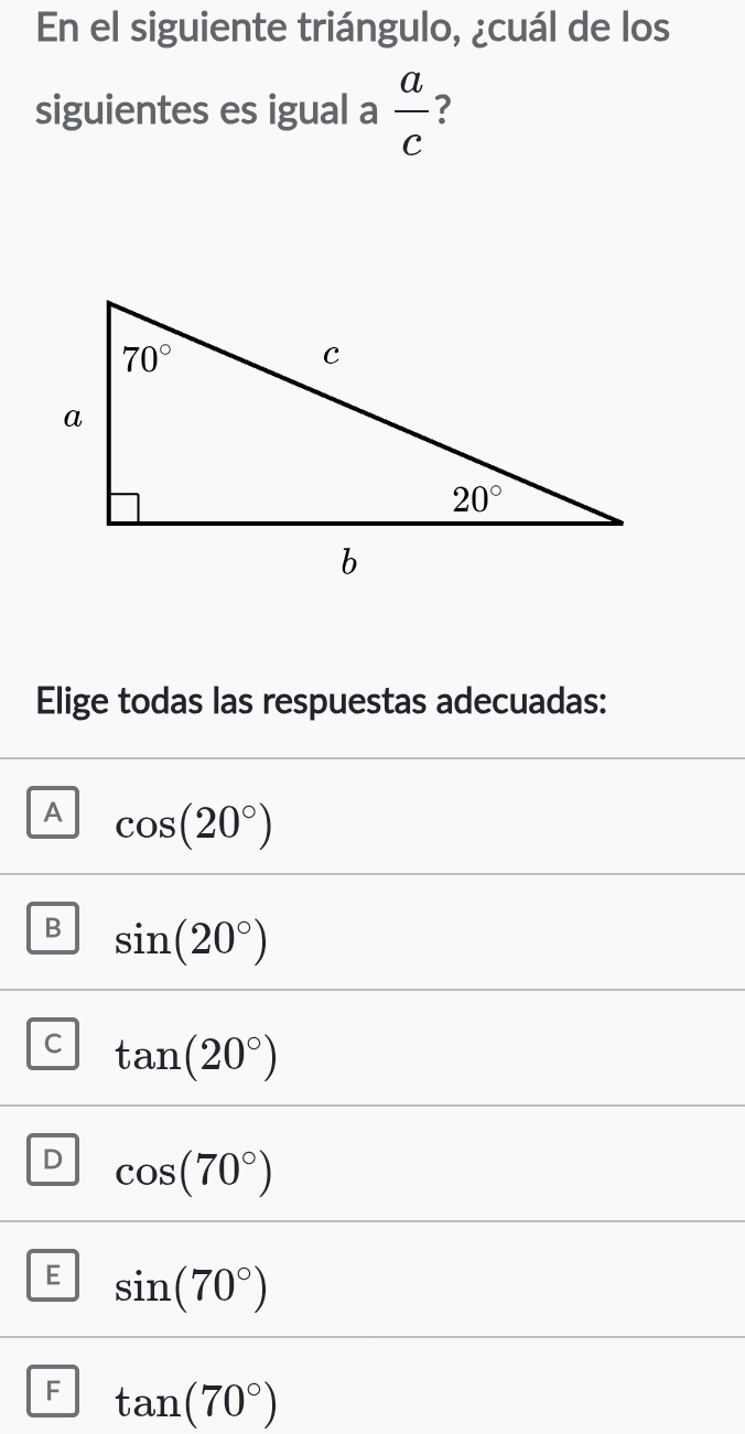 En el siguiente triángulo, ¿cuál de los
siguientes es igual a  a/c  ?
Elige todas las respuestas adecuadas:
A cos (20°)
B sin (20°)
C tan (20°)
D cos (70°)
E sin (70°)
F tan (70°)