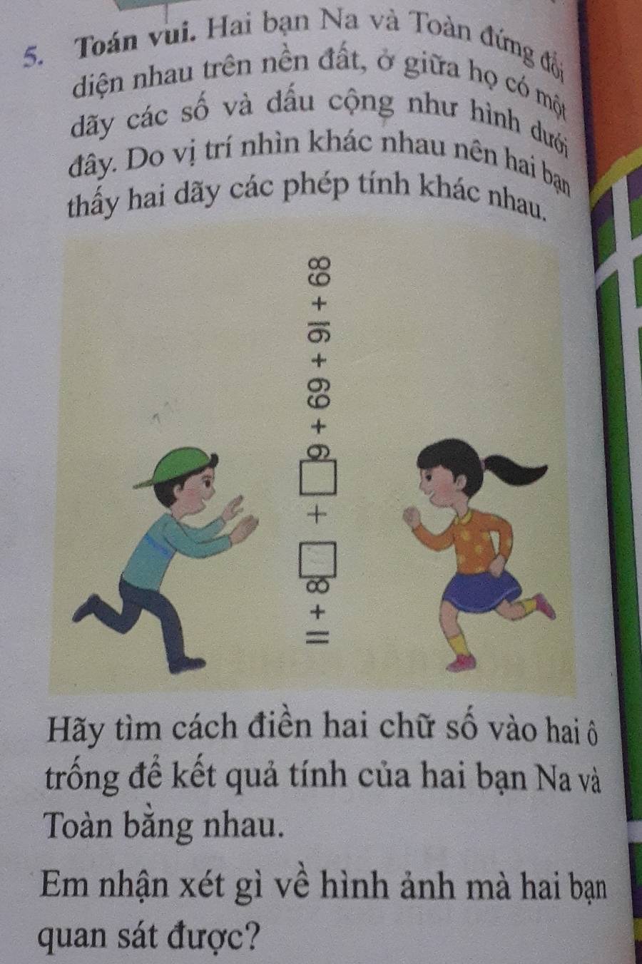 Toán vui. Hai bạn Na và Toàn đứng đối 
diện nhau trên nền đất, ở giữa họ có một 
dãy các số và dấu cộng như hình dưới 
đây. Do vị trí nhìn khác nhau nên hai bạn 
thấy hai dãy các phép tính khác nhau. 
Hãy tìm cách điền hai chữ số vào hai ô 
trống để kết quả tính của hai bạn Na và 
Toàn bằng nhau. 
Em nhận xét gì về hình ảnh mà hai bạn 
quan sát được?