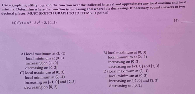 Use a graphing utility to graph the function over the indicated interval and approximate any local maxima and local
minima. Determine where the function is increasing and where it is decreasing. If necessary, round answers to two
decimal places. MUST SKETCH GRAPH TO ID ITEMS. (4 points)
14) f(x)=x^3-3x^2+3,(-1,3) 14)_
A) local maximum at (2,-1) B) local maximum at (0,3)
local minimum at (0,3) local minimum at (2,-1)
increasing on [-1,0] increasing on [0,2]
decreasing on [0,2] decreasing on [-1,0] and [2,3]
C) local maximum at (0,3) D) local maximum at (2,-1)
local minimum at (2,-1) local minimum at (0,3)
increasing on [-1,0] and [2,3] increasing on [-1,0] and [2,3]
decreasing on [0,2] decreasing on [0,2]