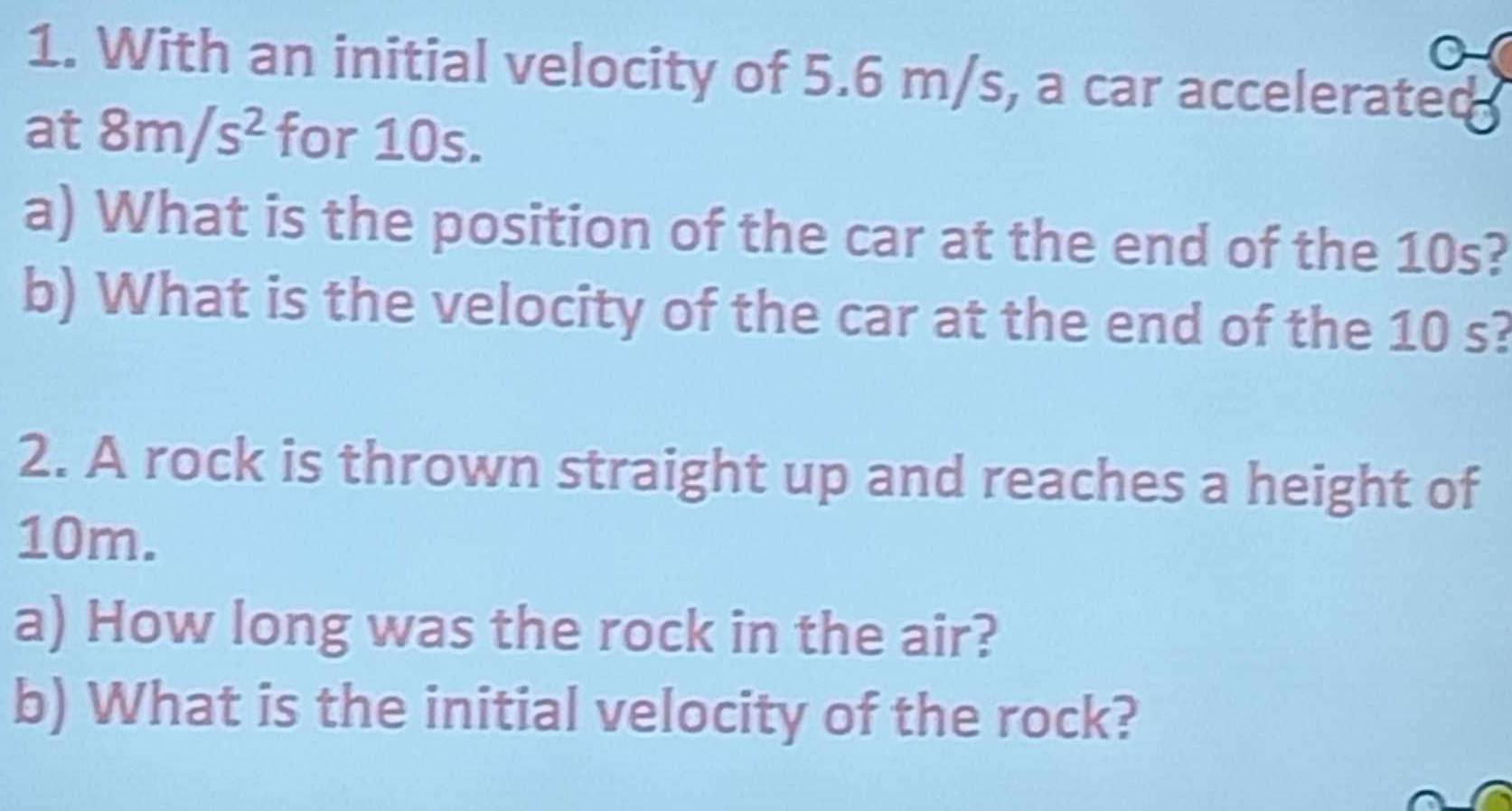 With an initial velocity of 5.6 m/s, a car accelerated 
at 8m/s^2 for 10s. 
a) What is the position of the car at the end of the 10s? 
b) What is the velocity of the car at the end of the 10 s? 
2. A rock is thrown straight up and reaches a height of
10m. 
a) How long was the rock in the air? 
b) What is the initial velocity of the rock?