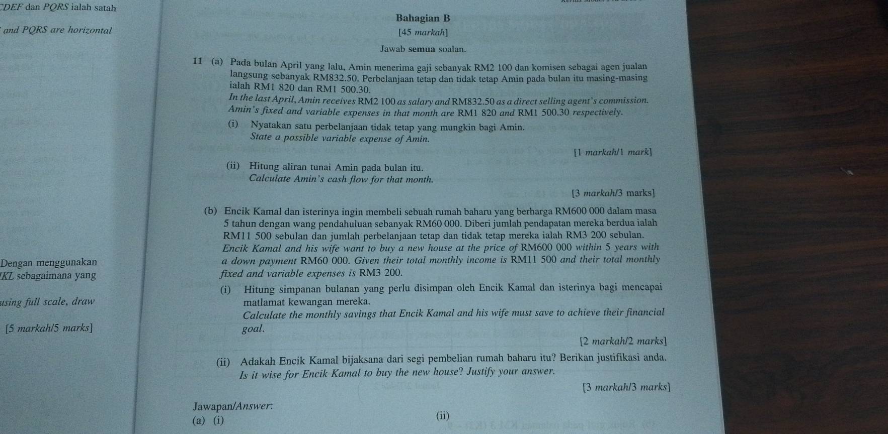 CDEF dan PQRS ialah satah
Bahagian B
and PQRS are horizontal [45 markah]
Jawab semua soalan.
11 (a) Pada bulan April yang lalu, Amin menerima gaji sebanyak RM2 100 dan komisen sebagai agen jualan
langsung sebanyak RM832.50. Perbelanjaan tetap dan tidak tetap Amin pada bulan itu masing-masing
ialah RM1 820 dan RM1 500.30.
In the last April, Amin receives RM2 100 as salary and RM832.50 as a direct selling agent’s commission.
Amin’s fixed and variable expenses in that month are RM1 820 and RM1 500.30 respectively.
(i) Nyatakan satu perbelanjaan tidak tetap yang mungkin bagi Amin.
State a possible variable expense of Amin.
[1 markah/1 mark]
(ii) Hitung aliran tunai Amin pada bulan itu.
Calculate Amin’s cash flow for that month.
[3 markah/3 marks]
(b) Encik Kamal dan isterinya ingin membeli sebuah rumah baharu yang berharga RM600 000 dalam masa
5 tahun dengan wang pendahuluan sebanyak RM60 000. Diberi jumlah pendapatan mereka berdua ialah
RM11 500 sebulan dan jumlah perbelanjaan tetap dan tidak tetap mereka ialah RM3 200 sebulan.
Encik Kamal and his wife want to buy a new house at the price of RM600 000 within 5 years with
Dengan menggunakan a down payment RM60 000. Given their total monthly income is RM11 500 and their total monthly
JKL sebagaimana yang fixed and variable expenses is RM3 200.
(i) Hitung simpanan bulanan yang perlu disimpan oleh Encik Kamal dan isterinya bagi mencapai
using full scale, draw matlamat kewangan mereka.
Calculate the monthly savings that Encik Kamal and his wife must save to achieve their financial
[5 markah/5 marks] goal.
[2 markah/2 marks]
(ii) Adakah Encik Kamal bijaksana dari segi pembelian rumah baharu itu? Berikan justifikasi anda.
Is it wise for Encik Kamal to buy the new house? Justify your answer.
[3 markah/3 marks]
Jawapan/Answer: (ii)
(a) (i)