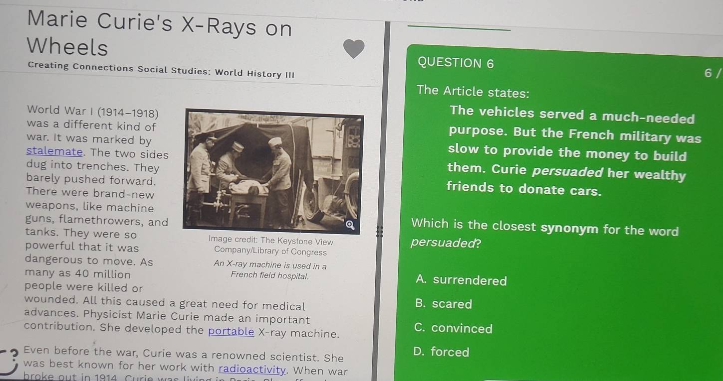 Marie Curie's X -Rays on
Wheels QUESTION 6 6 /
Creating Connections Social Studies: World History III
The Article states:
World War I (1914-1918)
The vehicles served a much-needed
was a different kind of
purpose. But the French military was
war. It was marked byslow to provide the money to build
stalemate. The two sidesthem. Curie persuaded her wealthy
dug into trenches. Theyfriends to donate cars.
barely pushed forward.
There were brand-new
weapons, like machineWhich is the closest synonym for the word
guns, flamethrowers, and
tanks. They were soImage credit: The Keystone View persuaded?
powerful that it was Company/Library of Congress
dangerous to move. As An X -ray machine is used in a
many as 40 million French field hospital. A. surrendered
people were killed or
wounded. All this caused a great need for medical
B. scared
advances. Physicist Marie Curie made an important
C. convinced
contribution. She developed the portable X -ray machine.
Even before the war, Curie was a renowned scientist. She
D. forced
was best known for her work with radioactivity. When war
broke out in 1914. Curie was living