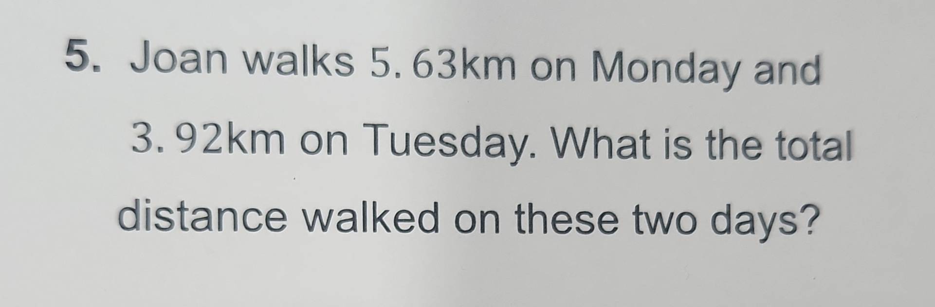 Joan walks 5. 63km on Monday and
3. 92km on Tuesday. What is the total 
distance walked on these two days?