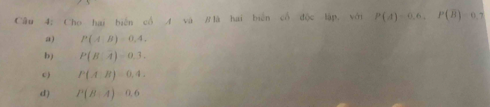 Cho hai biến cổ A và Blà hai biển cổ độc lập, với P(A)=0.6, P(overline B)=0.7
a) P(A|B)=0,4.
b) P(B|overline A)=0.3.
c ) P(A|B)=0,4.
d ) P(B|A)=0.6